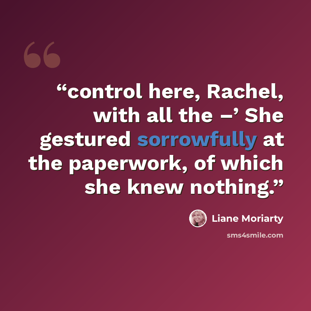 “control here, Rachel, with all the –’ She gestured sorrowfully at the paperwork, of which she knew nothing.” quote by Liane Moriarty