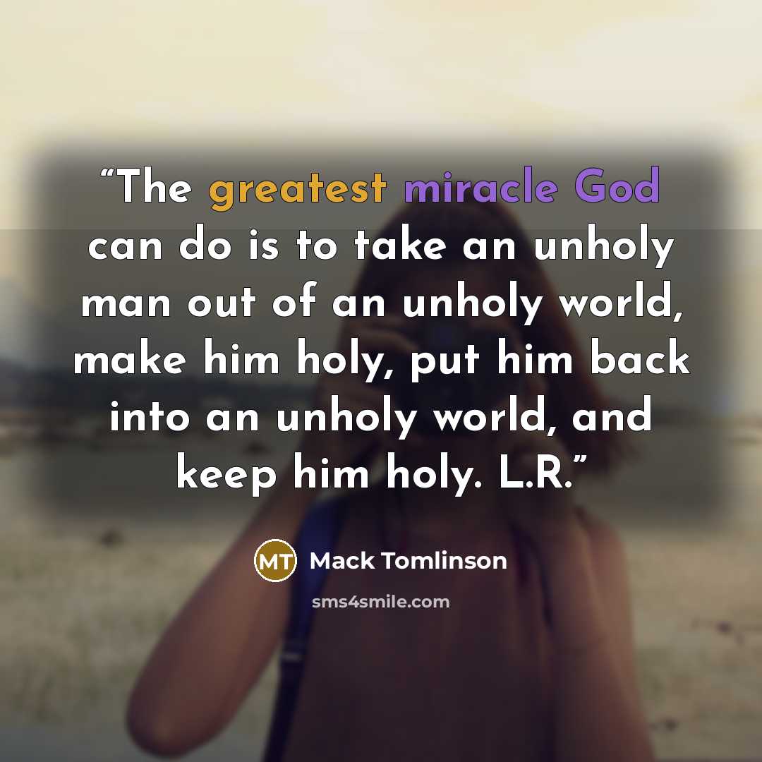 “The greatest miracle God can do is to take an unholy man out of an unholy world, make him holy, put him back into an unholy world, and keep him holy. L.R.” quote by Mack Tomlinson