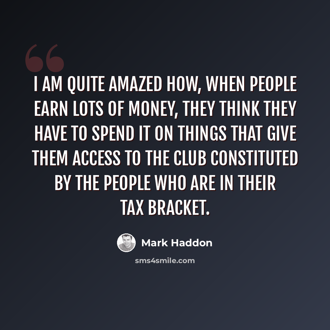 “I am quite amazed how, when people earn lots of money, they think they have to spend it on things that give them access to the club constituted by the people who are in their tax bracket.” quote by Mark Haddon