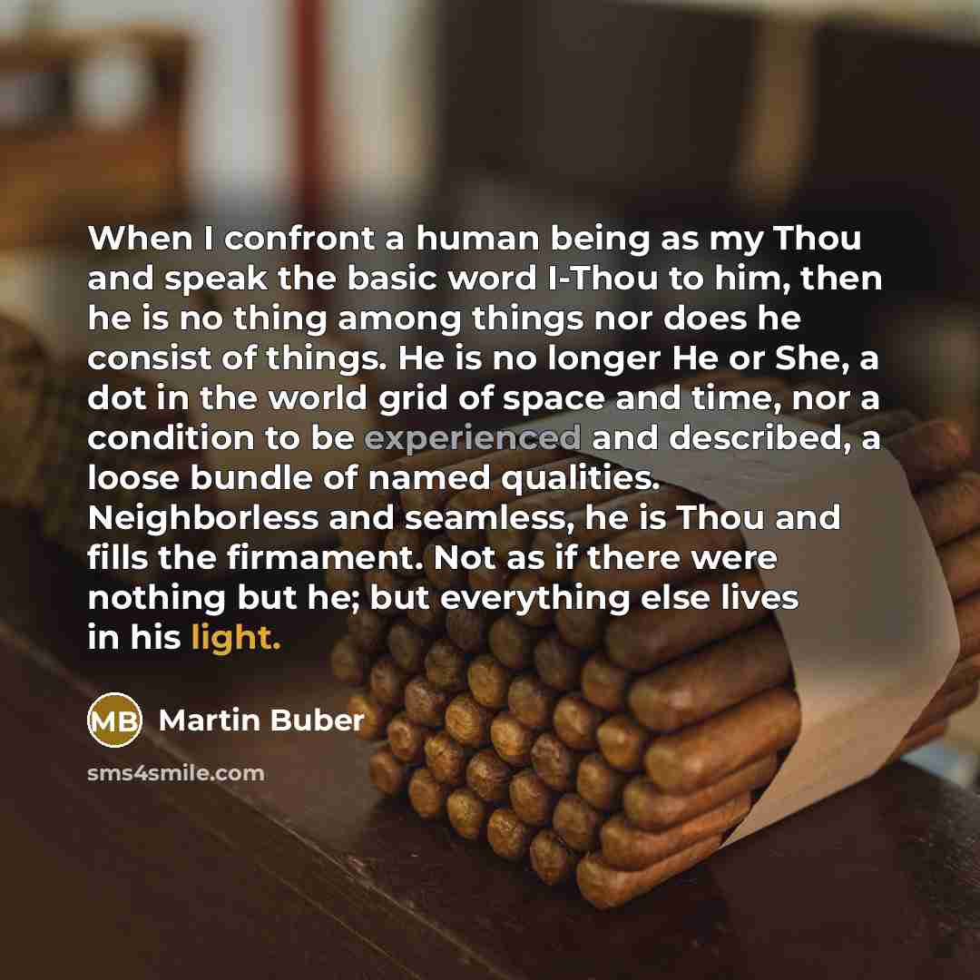 “When I confront a human being as my Thou and speak the basic word I-Thou to him, then he is no thing among things nor does he consist of things. He is no longer He or She, a dot in the world grid of space and time, nor a condition to be experienced and described, a loose bundle of named qualities…” quote by Martin Buber