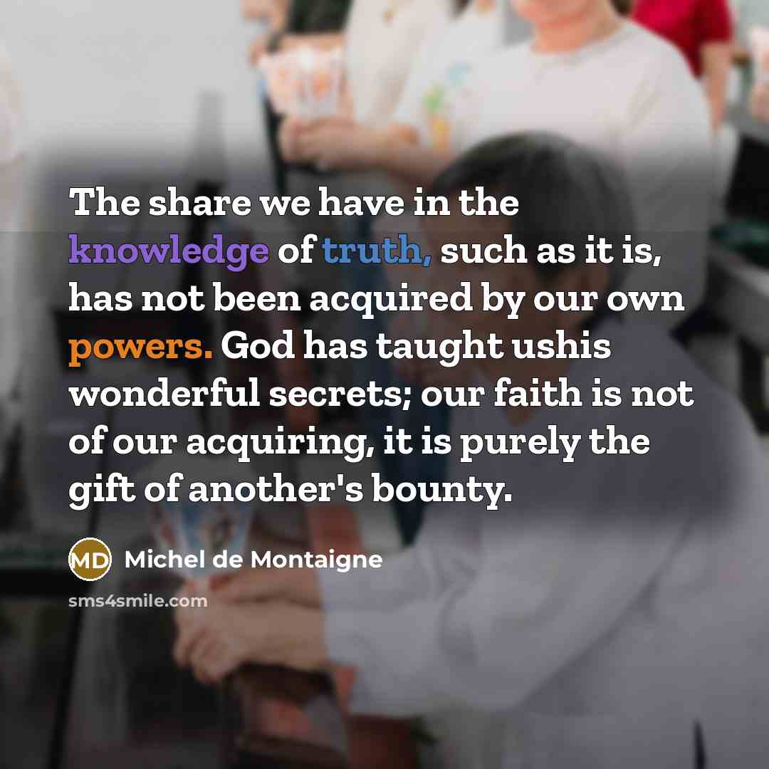 “The share we have in the knowledge of truth, such as it is, has not been acquired by our own powers. God has taught ushis wonderful secrets; our faith is not of our acquiring, it is purely the gift of another's bounty.” quote by Michel de Montaigne