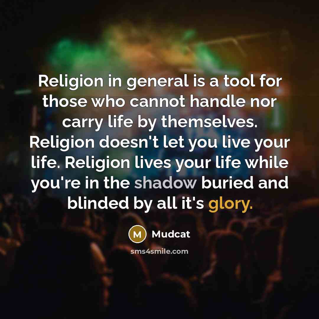 “Religion in general is a tool for those who cannot handle nor carry life by themselves. Religion doesn't let you live your life. Religion lives your life while you're in the shadow buried and blinded by all it's glory.” quote by Mudcat