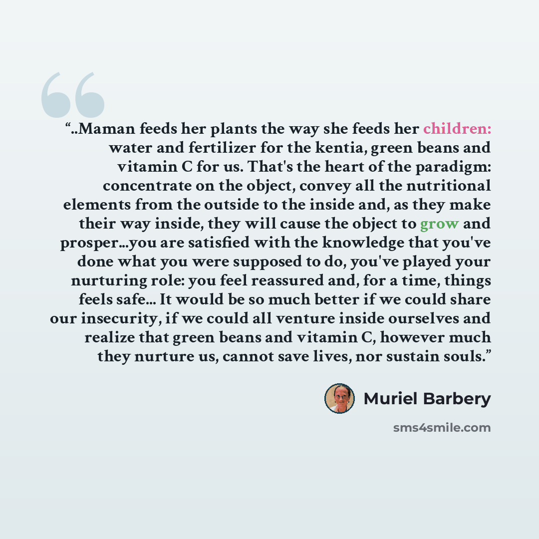 “..Maman feeds her plants the way she feeds her children: water and fertilizer for the kentia, green beans and vitamin C for us. That's the heart of the paradigm: concentrate on the object, convey all the nutritional elements from the outside to the inside and, as they make their way inside, they…” quote by Muriel Barbery