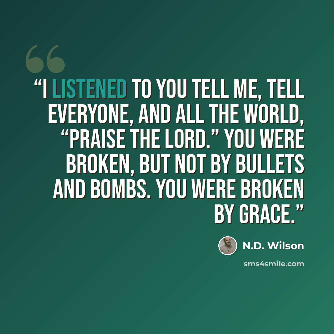 “I listened to you tell me, tell everyone, and all the world, “Praise the Lord.” You were broken, but not by bullets and bombs. You were broken by grace.” quote by N.D. Wilson