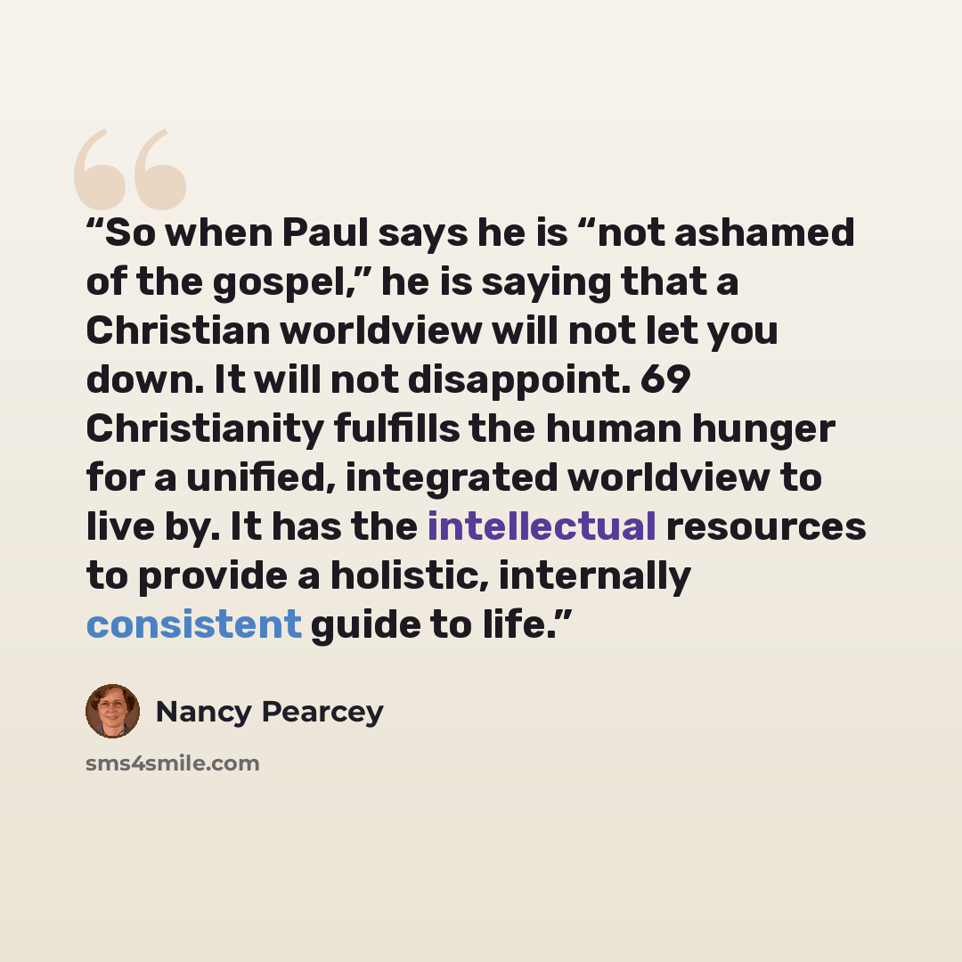 “So when Paul says he is “not ashamed of the gospel,” he is saying that a Christian worldview will not let you down. It will not disappoint. 69 Christianity fulfills the human hunger for a unified, integrated worldview to live by. It has the intellectual resources to provide a holistic, internally…” quote by Nancy Pearcey