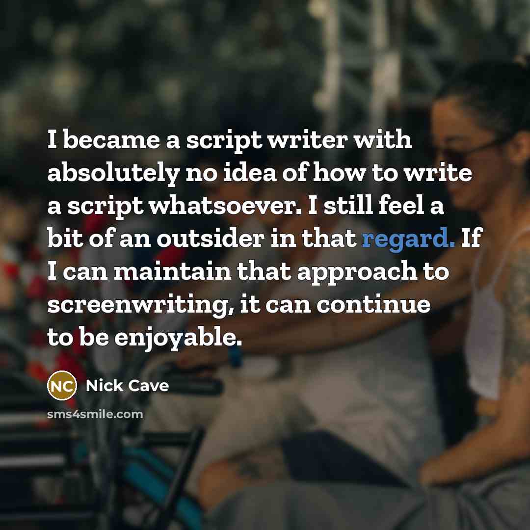 “I became a script writer with absolutely no idea of how to write a script whatsoever. I still feel a bit of an outsider in that regard. If I can maintain that approach to screenwriting, it can continue to be enjoyable.” quote by Nick Cave