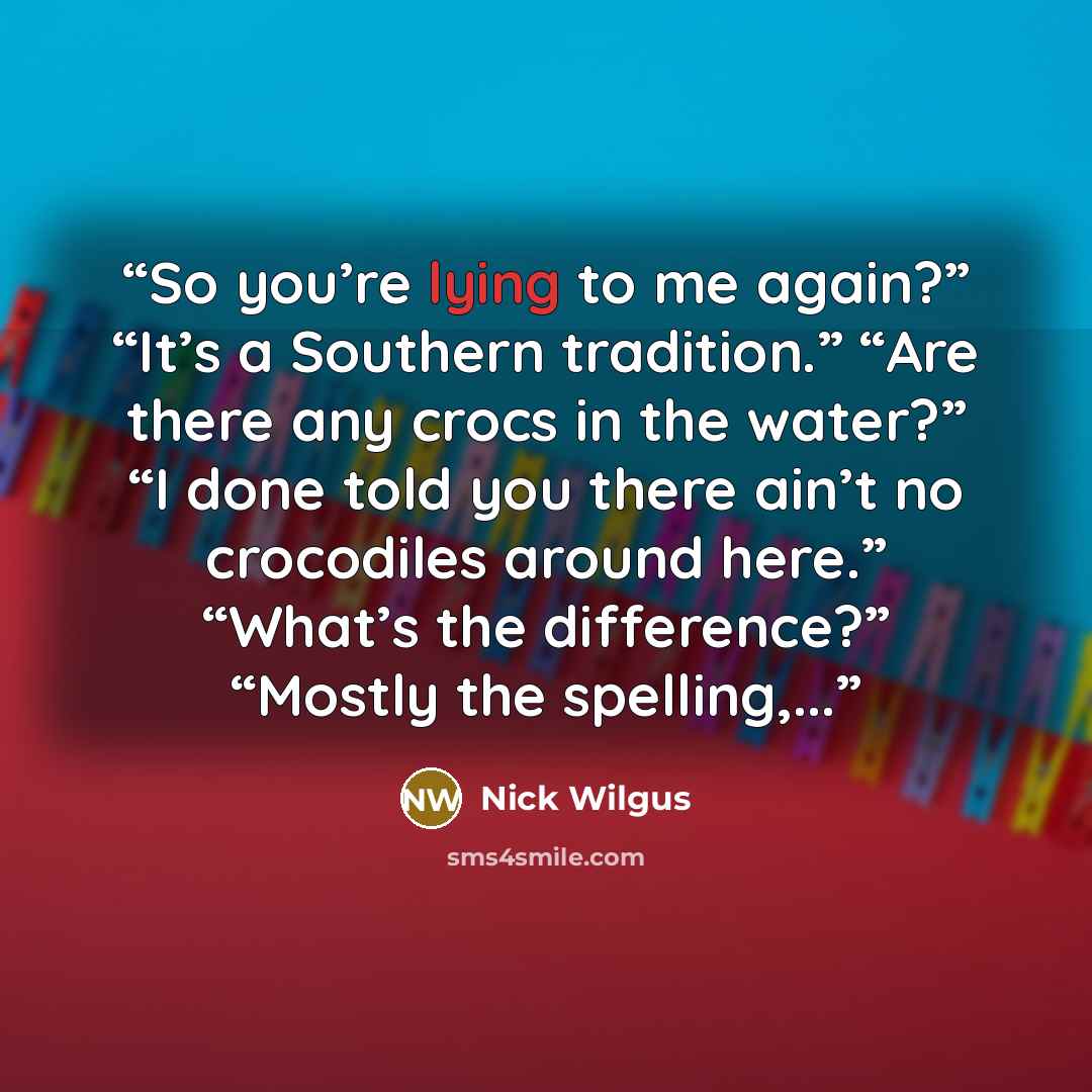 “So you’re lying to me again?” “It’s a Southern tradition.” “Are there any crocs in the water?” “I done told you there ain’t no crocodiles around here.” “What’s the difference?” “Mostly the spelling,...” quote by Nick Wilgus