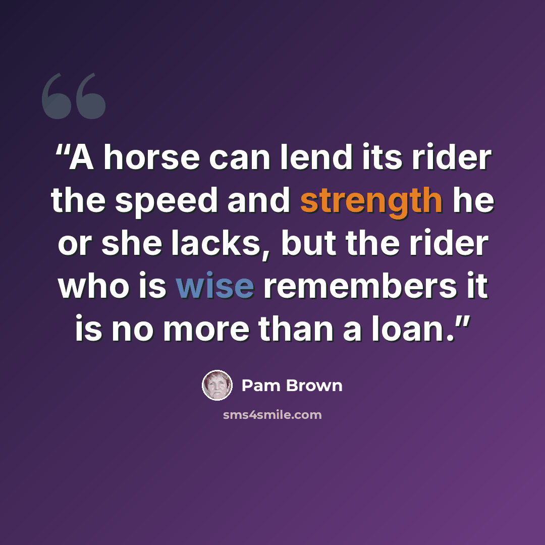 “A horse can lend its rider the speed and strength he or she lacks, but the rider who is wise remembers it is no more than a loan.” quote by Pam Brown