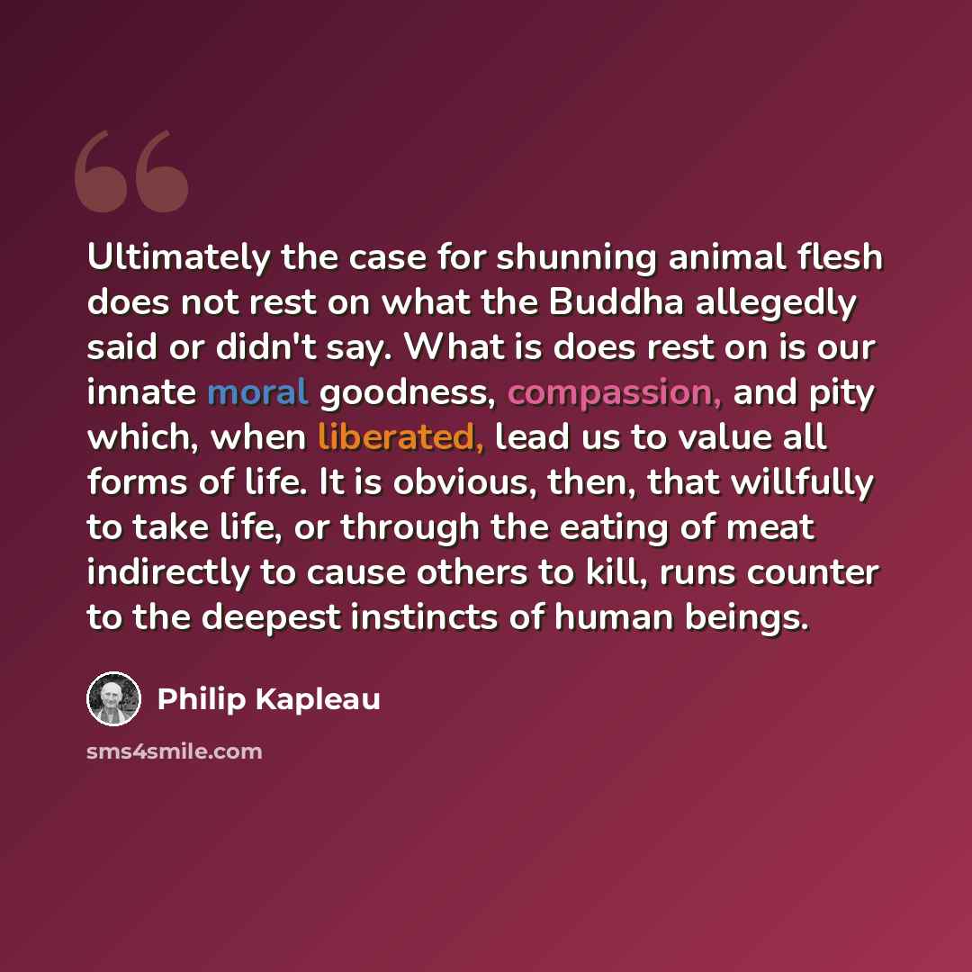 “Ultimately the case for shunning animal flesh does not rest on what the Buddha allegedly said or didn't say. What is does rest on is our innate moral goodness, compassion, and pity which, when liberated, lead us to value all forms of life. It is obvious, then, that willfully to take life, or…” quote by Philip Kapleau