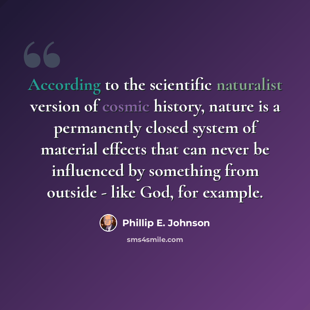 “According to the scientific naturalist version of cosmic history, nature is a permanently closed system of material effects that can never be influenced by something from outside - like God, for example.” quote by Phillip E. Johnson