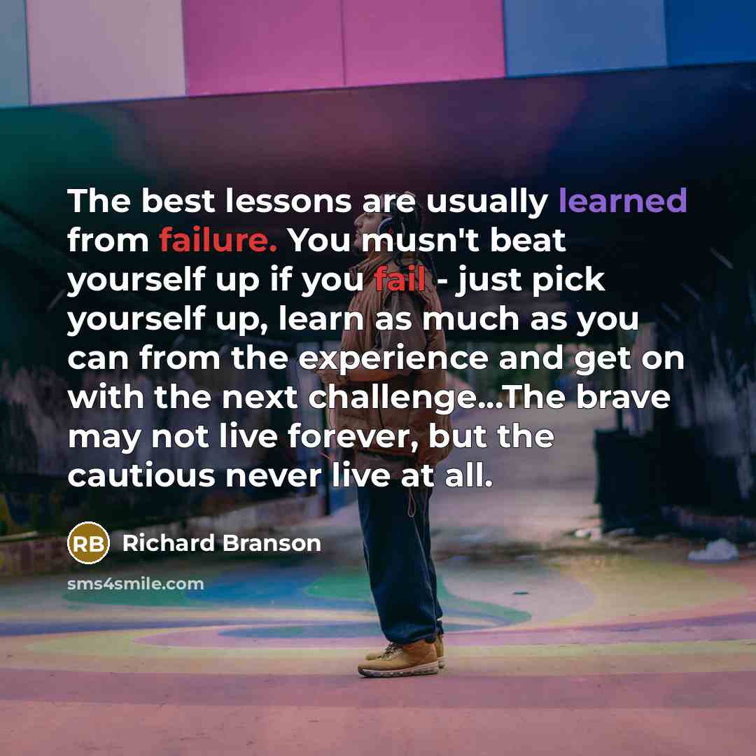 “The best lessons are usually learned from failure. You musn't beat yourself up if you fail - just pick yourself up, learn as much as you can from the experience and get on with the next challenge...The brave may not live forever, but the cautious never live at all.” quote by Richard Branson