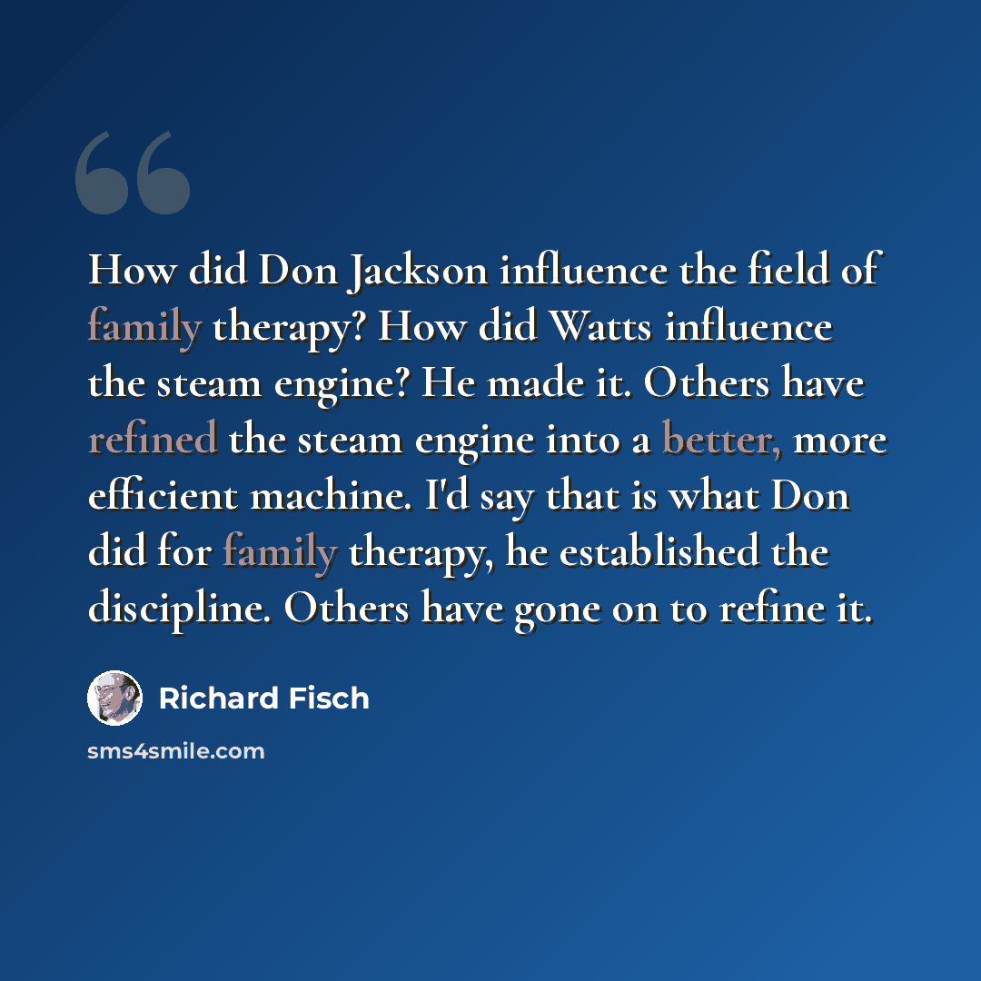 “How did Don Jackson influence the field of family therapy? How did Watts influence the steam engine? He made it. Others have refined the steam engine into a better, more efficient machine. I'd say that is what Don did for family therapy, he established the discipline. Others have gone on to refine…” quote by Richard Fisch