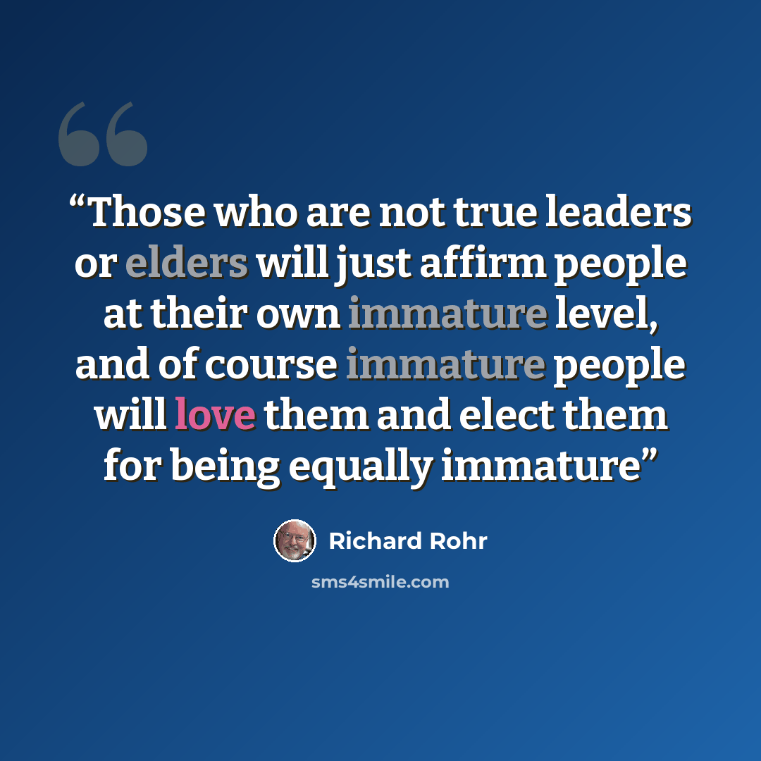 “Those who are not true leaders or elders will just affirm people at their own immature level, and of course immature people will love them and elect them for being equally immature” quote by Richard Rohr