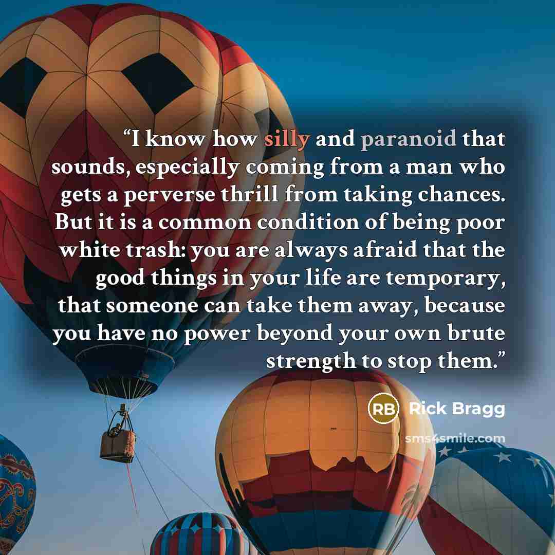 “I know how silly and paranoid that sounds, especially coming from a man who gets a perverse thrill from taking chances. But it is a common condition of being poor white trash: you are always afraid that the good things in your life are temporary, that someone can take them away, because you have…” quote by Rick Bragg