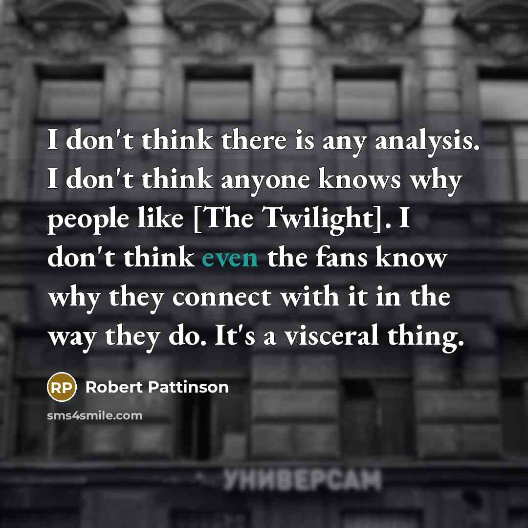 “I don't think there is any analysis. I don't think anyone knows why people like [The Twilight]. I don't think even the fans know why they connect with it in the way they do. It's a visceral thing.” quote by Robert Pattinson
