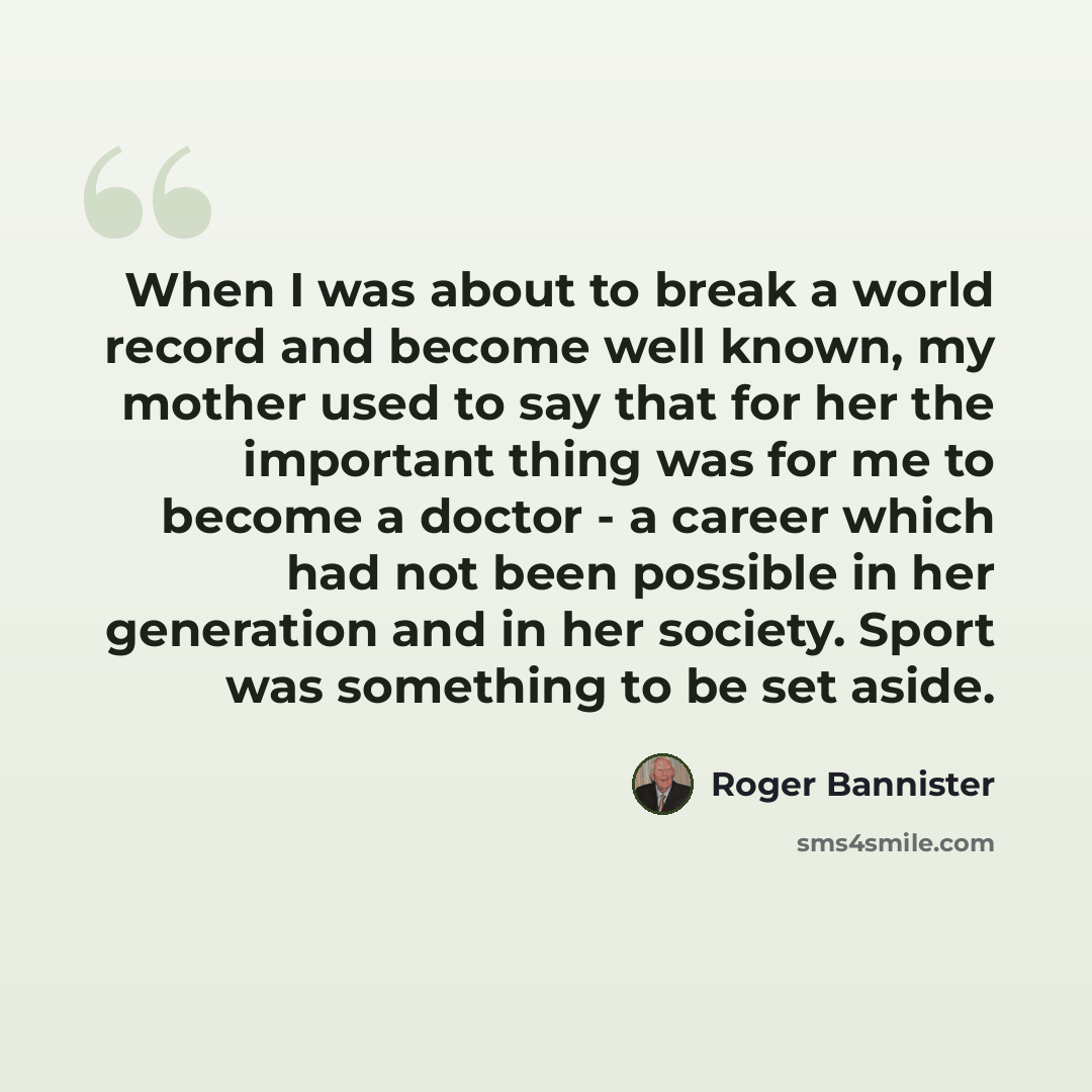 “When I was about to break a world record and become well known, my mother used to say that for her the important thing was for me to become a doctor - a career which had not been possible in her generation and in her society. Sport was something to be set aside.” quote by Roger Bannister