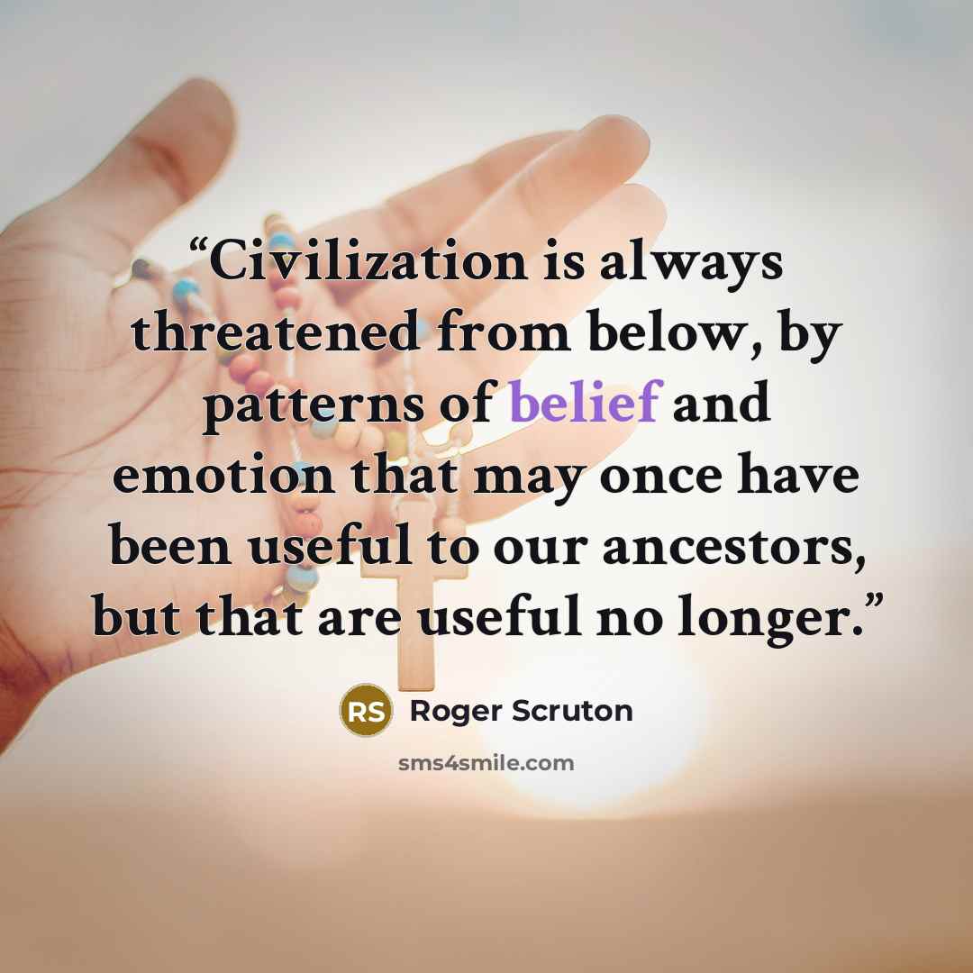 “Civilization is always threatened from below, by patterns of belief and emotion that may once have been useful to our ancestors, but that are useful no longer.” quote by Roger Scruton