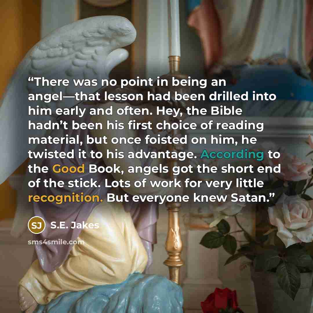 “There was no point in being an angel—that lesson had been drilled into him early and often. Hey, the Bible hadn’t been his first choice of reading material, but once foisted on him, he twisted it to his advantage. According to the Good Book, angels got the short end of the stick. Lots of work for…” quote by S.E. Jakes