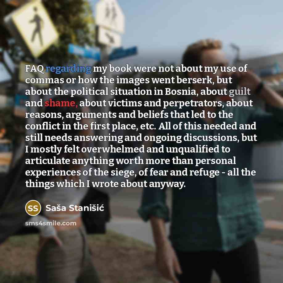 “FAQ regarding my book were not about my use of commas or how the images went berserk, but about the political situation in Bosnia, about guilt and shame, about victims and perpetrators, about reasons, arguments and beliefs that led to the conflict in the first place, etc. All of this needed and…” quote by Sasa Stanisic