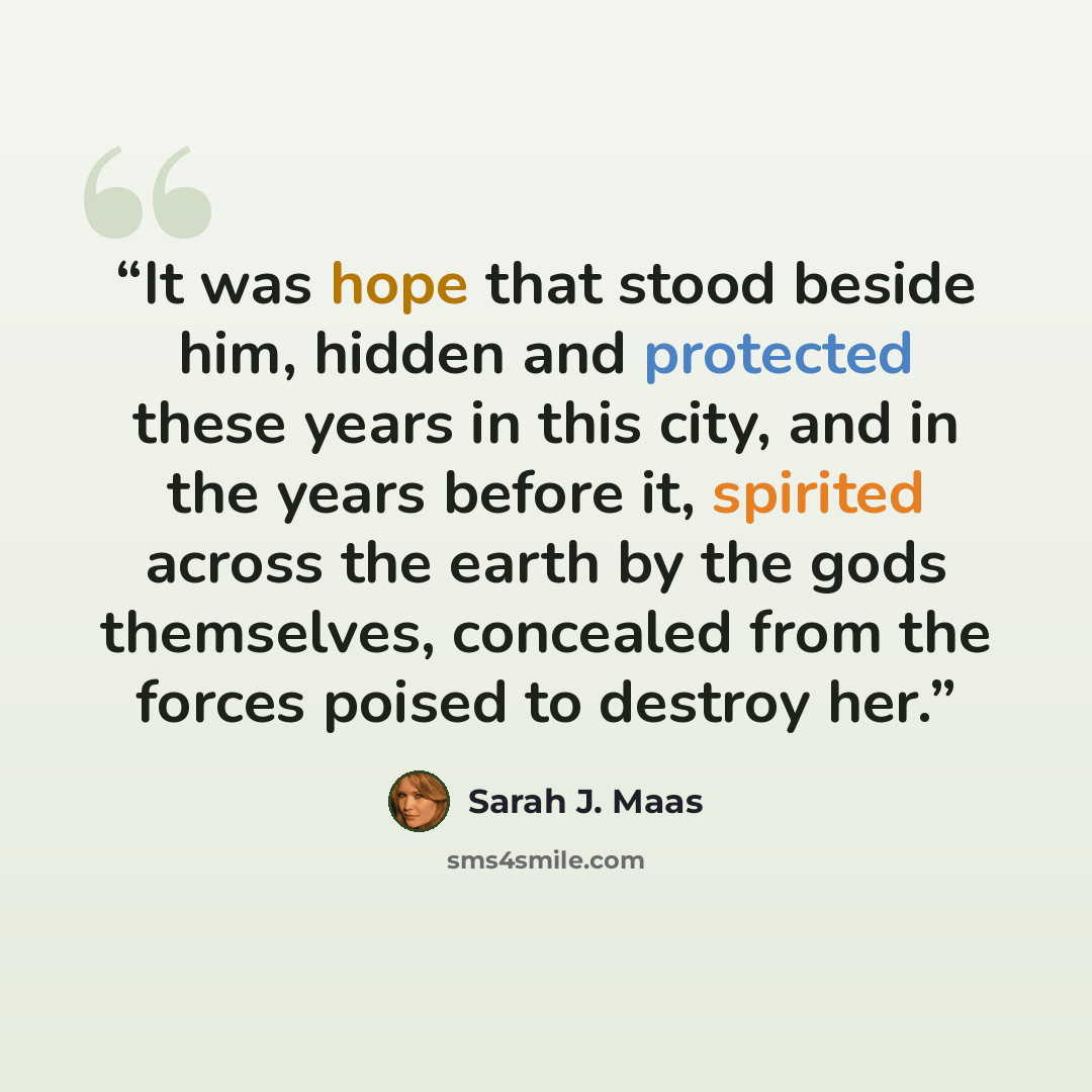 “It was hope that stood beside him, hidden and protected these years in this city, and in the years before it, spirited across the earth by the gods themselves, concealed from the forces poised to destroy her.” quote by Sarah J. Maas