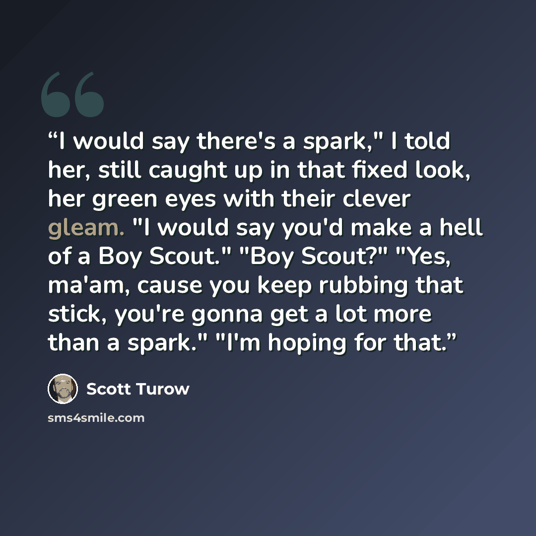 “I would say there's a spark," I told her, still caught up in that fixed look, her green eyes with their clever gleam. "I would say you'd make a hell of a Boy Scout." "Boy Scout?" "Yes, ma'am, cause you keep rubbing that stick, you're gonna get a lot more than a spark." "I'm hoping for that.” quote by Scott Turow