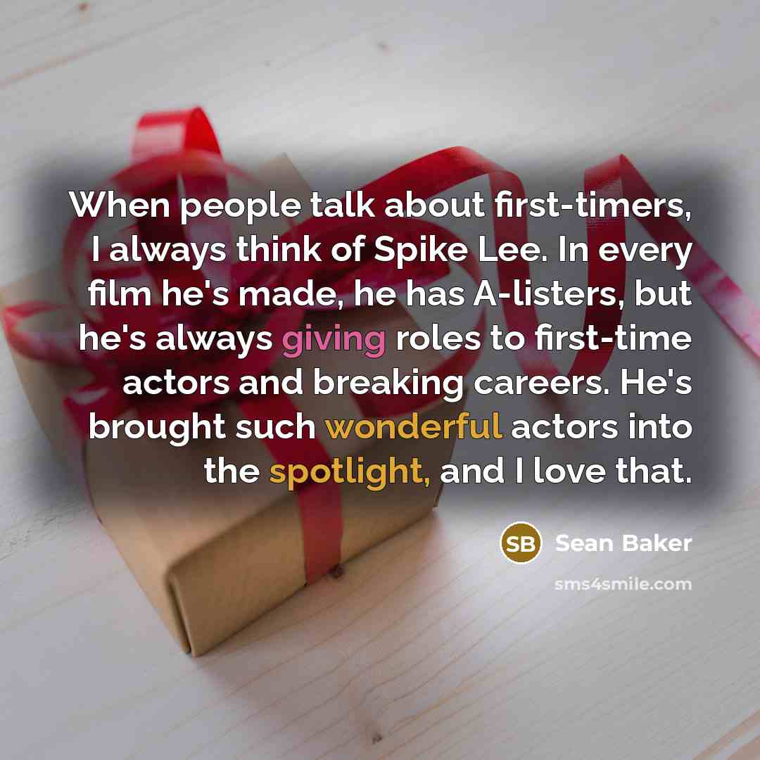 “When people talk about first-timers, I always think of Spike Lee. In every film he's made, he has A-listers, but he's always giving roles to first-time actors and breaking careers. He's brought such wonderful actors into the spotlight, and I love that.” quote by Sean Baker