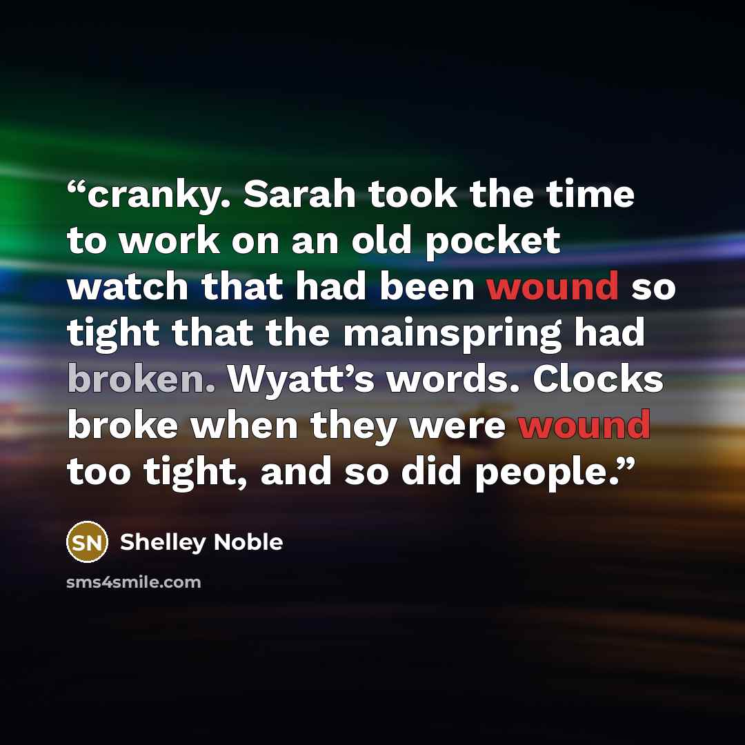 “cranky. Sarah took the time to work on an old pocket watch that had been wound so tight that the mainspring had broken. Wyatt’s words. Clocks broke when they were wound too tight, and so did people.” quote by Shelley Noble