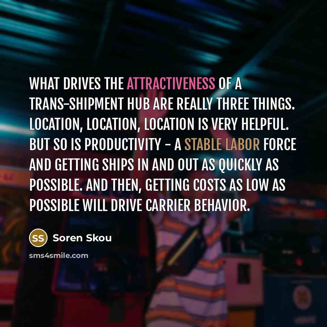 “What drives the attractiveness of a trans-shipment hub are really three things. Location, location, location is very helpful. But so is productivity - a stable labor force and getting ships in and out as quickly as possible. And then, getting costs as low as possible will drive carrier behavior.” quote by Soren Skou