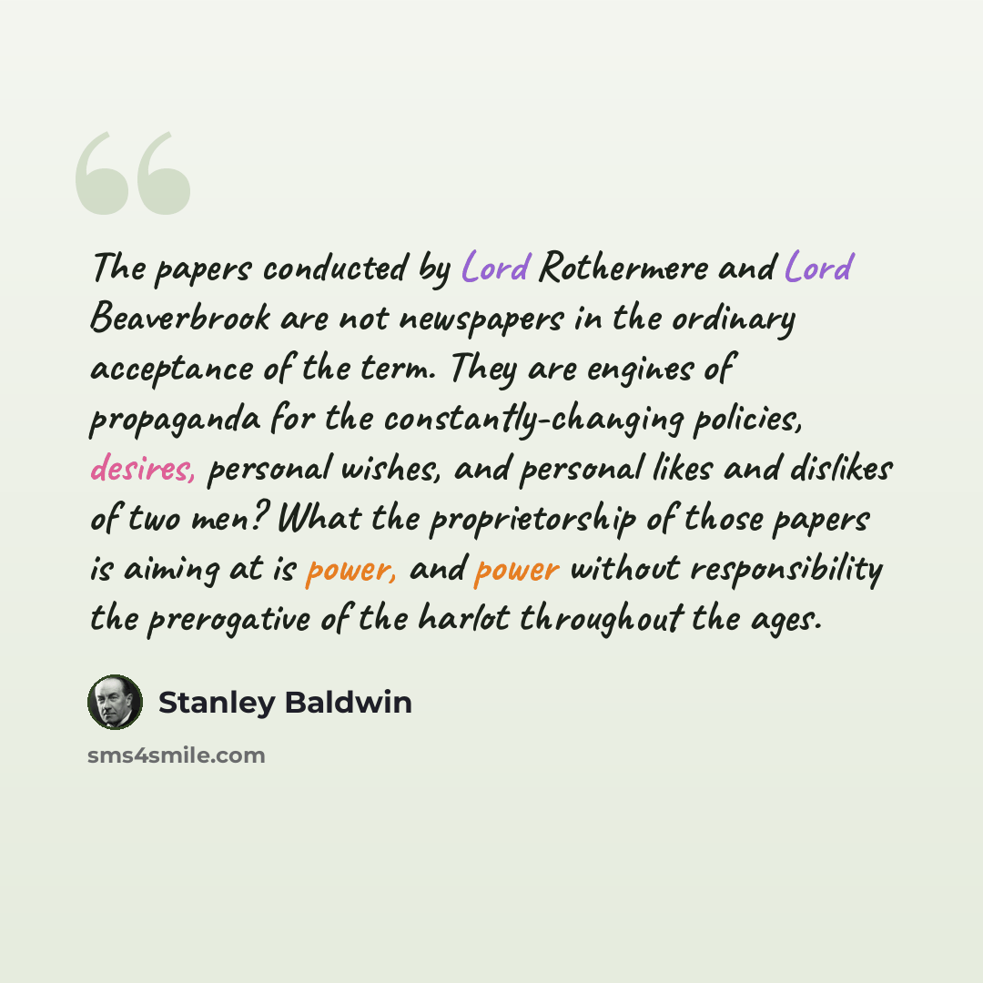 “The papers conducted by Lord Rothermere and Lord Beaverbrook are not newspapers in the ordinary acceptance of the term. They are engines of propaganda for the constantly-changing policies, desires, personal wishes, and personal likes and dislikes of two men? What the proprietorship of those papers…” quote by Stanley Baldwin