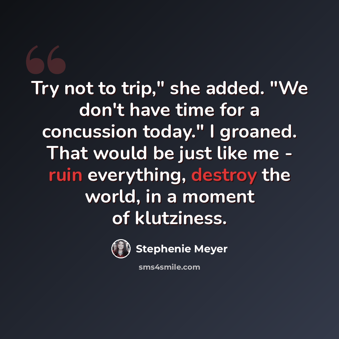 “Try not to trip," she added. "We don't have time for a concussion today." I groaned. That would be just like me - ruin everything, destroy the world, in a moment of klutziness.” quote by Stephenie Meyer