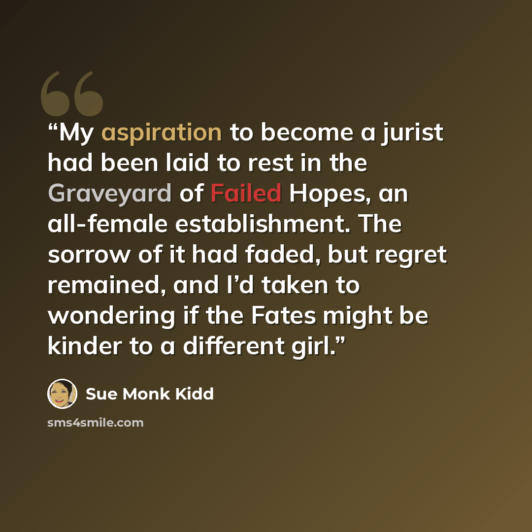 “My aspiration to become a jurist had been laid to rest in the Graveyard of Failed Hopes, an all-female establishment. The sorrow of it had faded, but regret remained, and I’d taken to wondering if the Fates might be kinder to a different girl.” quote by Sue Monk Kidd