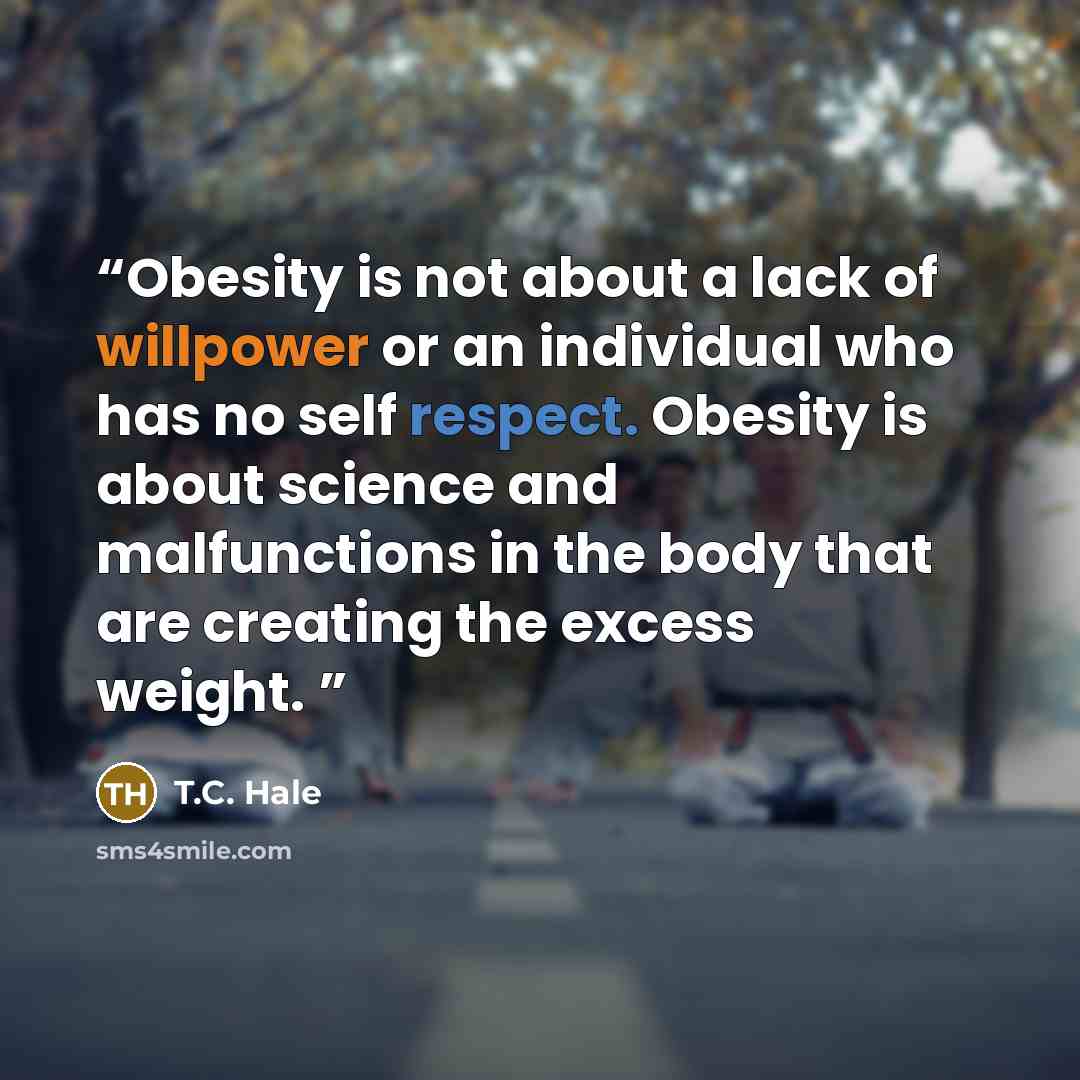 “Obesity is not about a lack of willpower or an individual who has no self respect. Obesity is about science and malfunctions in the body that are creating the excess weight.” quote by T.C. Hale