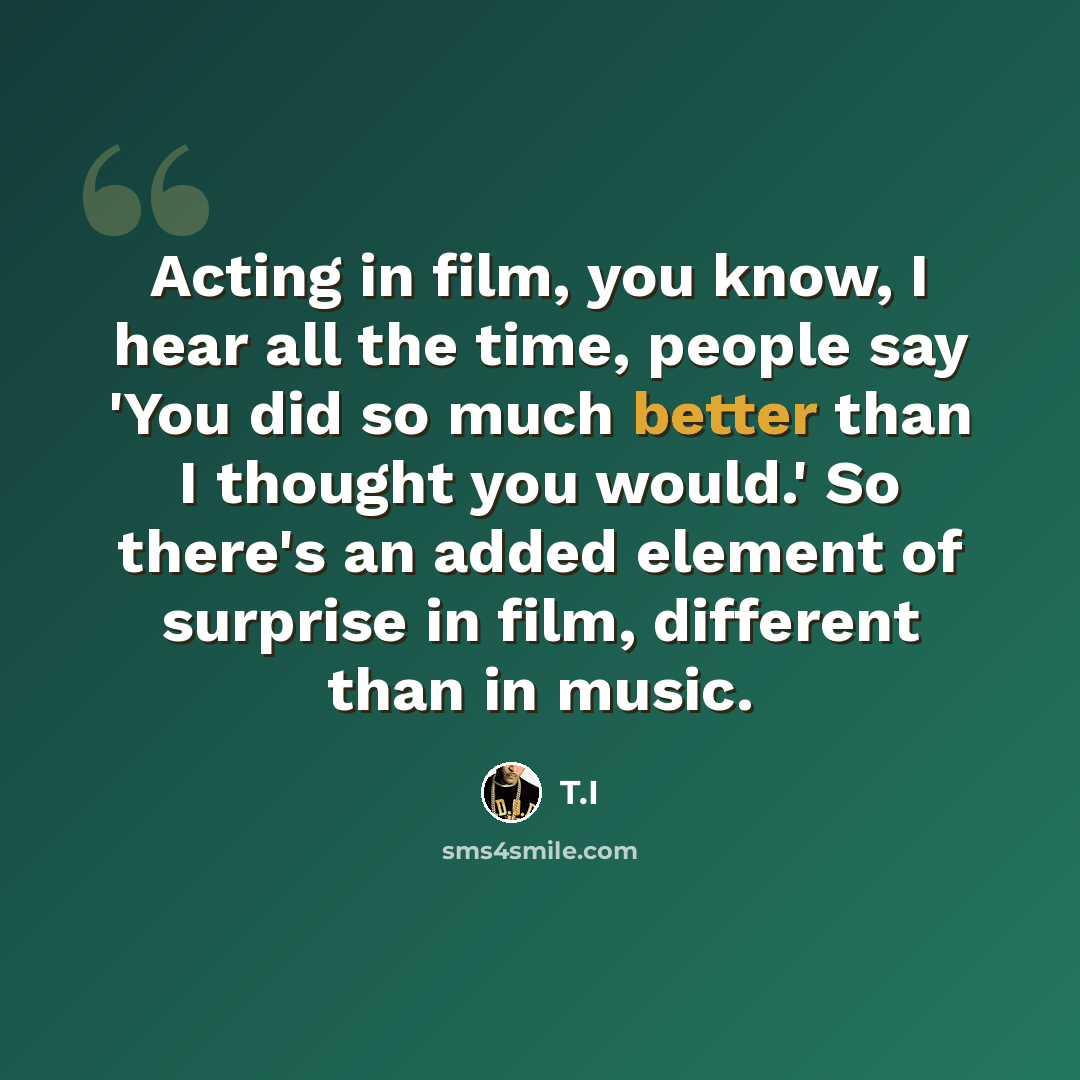 “Acting in film, you know, I hear all the time, people say 'You did so much better than I thought you would.' So there's an added element of surprise in film, different than in music.” quote by T.I