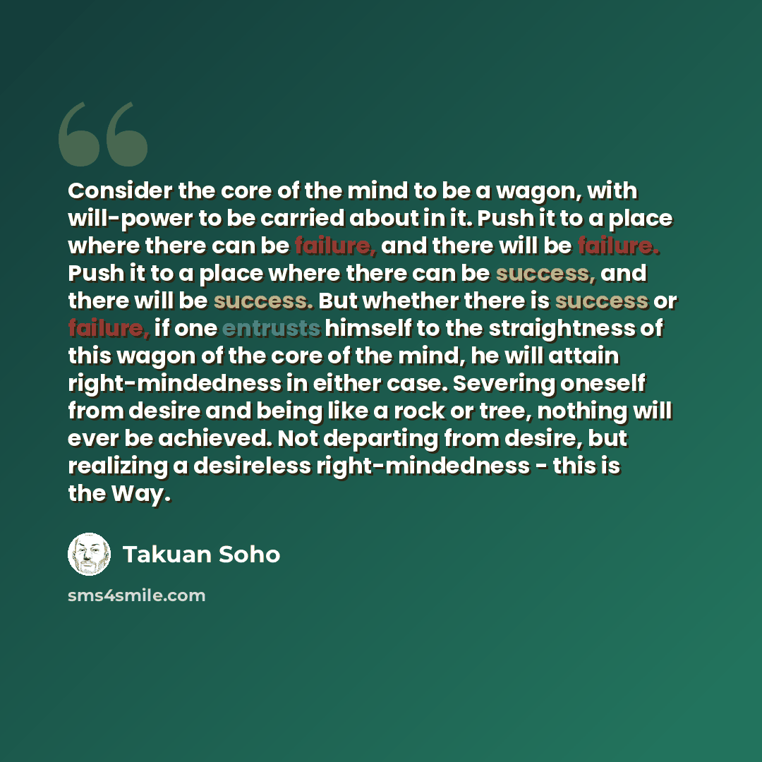 “Consider the core of the mind to be a wagon, with will-power to be carried about in it. Push it to a place where there can be failure, and there will be failure. Push it to a place where there can be success, and there will be success. But whether there is success or failure, if one entrusts…” quote by Takuan Soho