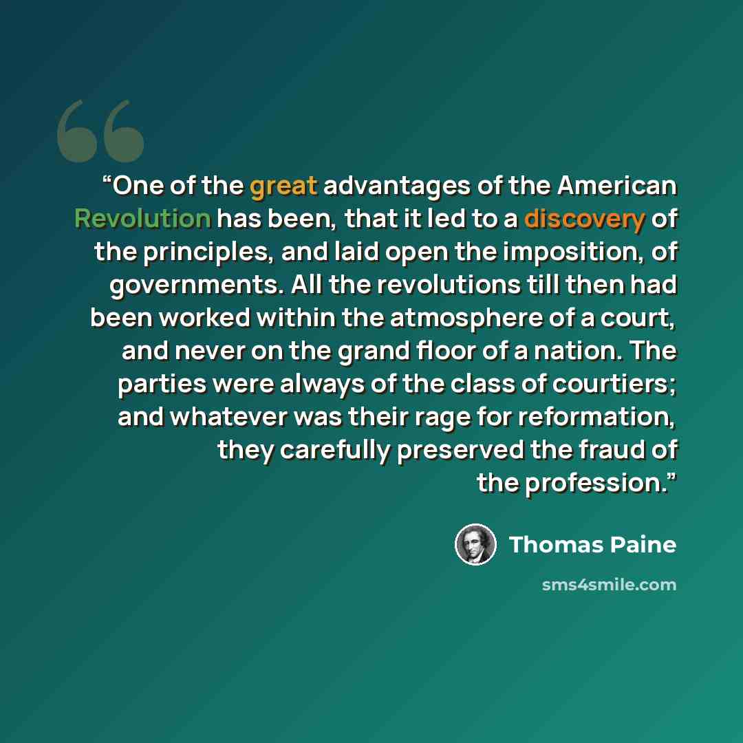 “One of the great advantages of the American Revolution has been, that it led to a discovery of the principles, and laid open the imposition, of governments. All the revolutions till then had been worked within the atmosphere of a court, and never on the grand floor of a nation. The parties were…” quote by Thomas Paine