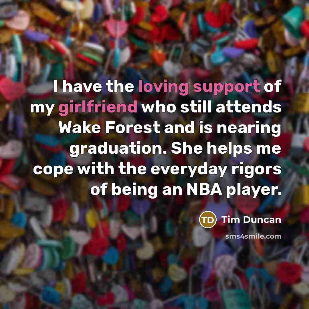 “I have the loving support of my girlfriend who still attends Wake Forest and is nearing graduation. She helps me cope with the everyday rigors of being an NBA player.” quote by Tim Duncan