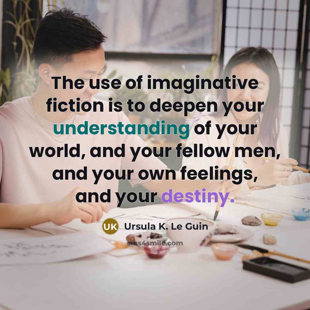 “The use of imaginative fiction is to deepen your understanding of your world, and your fellow men, and your own feelings, and your destiny.” quote by Ursula K. Le Guin