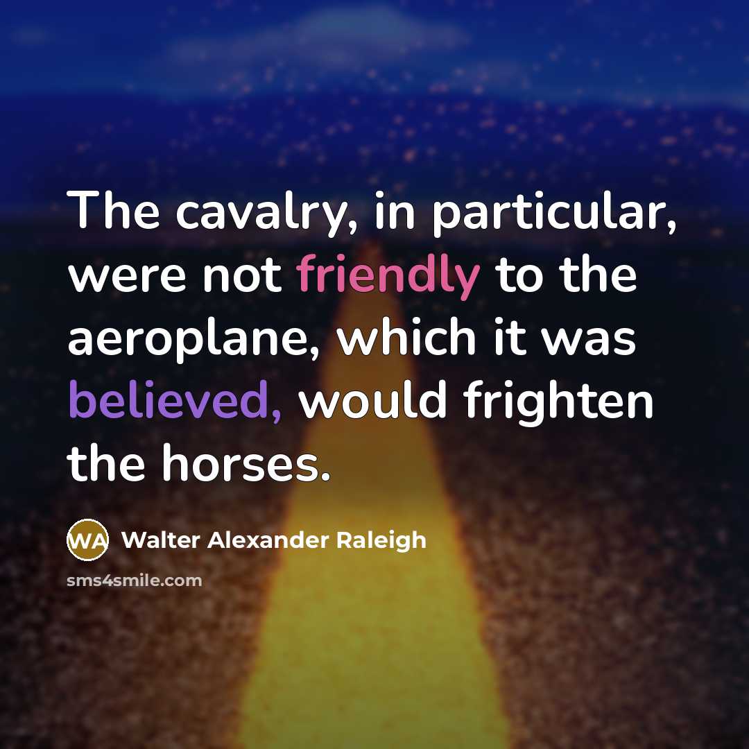 “The cavalry, in particular, were not friendly to the aeroplane, which it was believed, would frighten the horses.” quote by Walter Alexander Raleigh