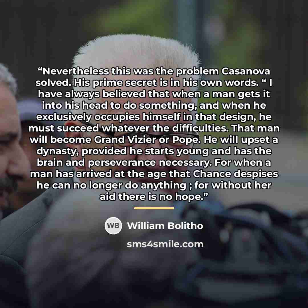 “Nevertheless this was the problem Casanova solved. His prime secret is in his own words. “ I have always believed that when a man gets it into his head to do something, and when he exclusively occupies himself in that design, he must succeed whatever the difficulties. That man will become Grand…” quote by William Bolitho