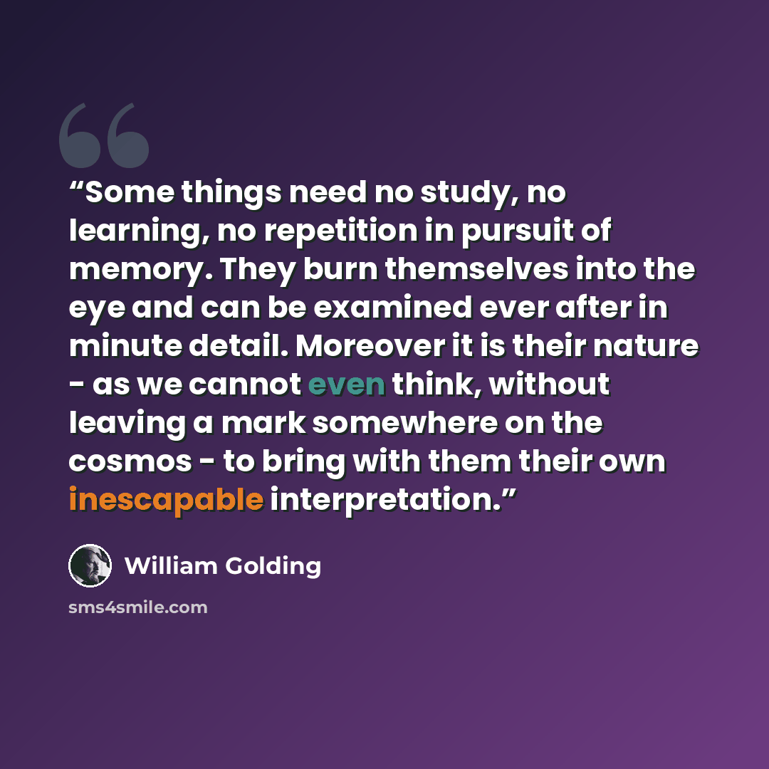 “Some things need no study, no learning, no repetition in pursuit of memory. They burn themselves into the eye and can be examined ever after in minute detail. Moreover it is their nature - as we cannot even think, without leaving a mark somewhere on the cosmos - to bring with them their own…” quote by William Golding