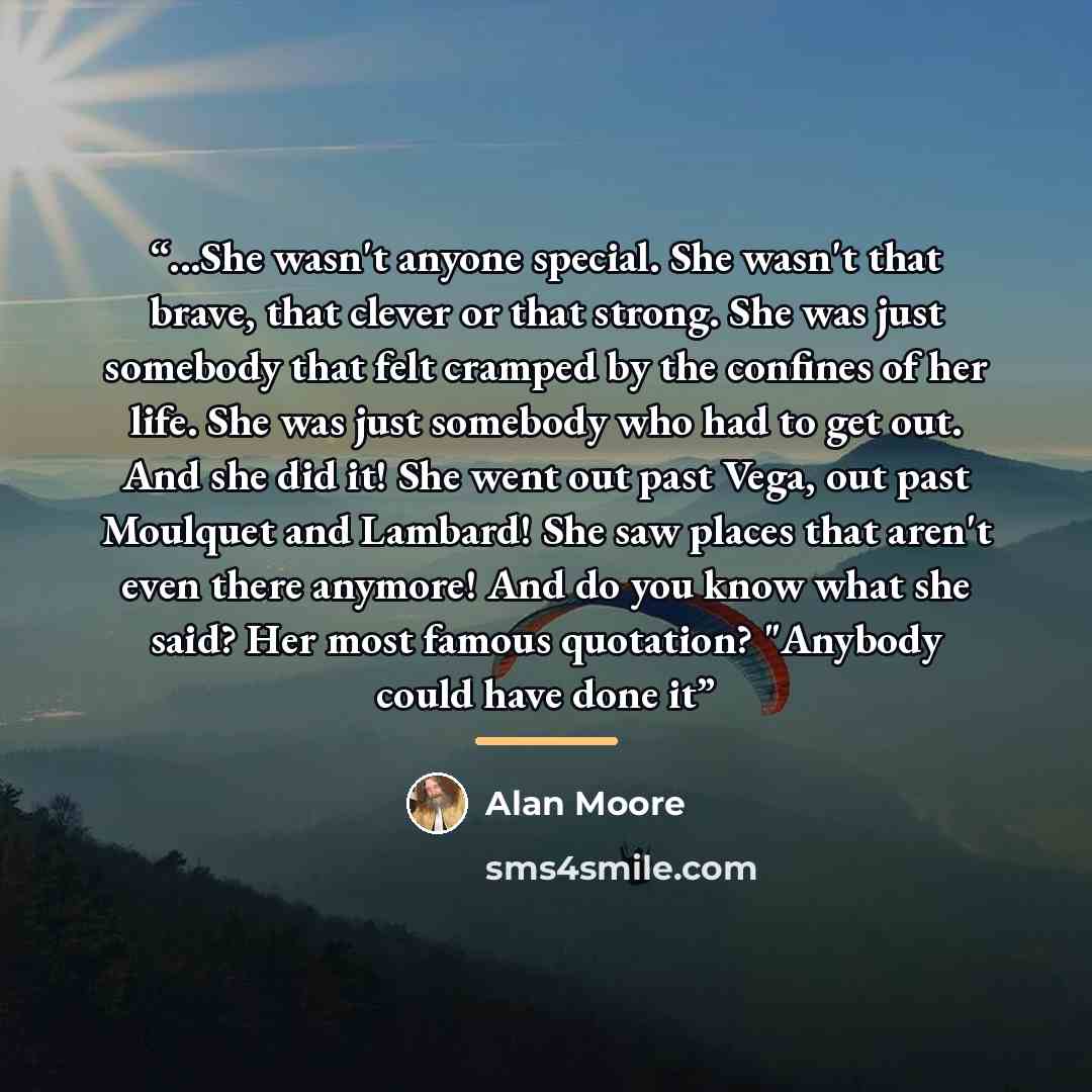 “...She wasn't anyone special. She wasn't that brave, that clever or that strong. She was just somebody that felt cramped by the confines of her life. She was just somebody who had to get out. And she did it! She went out past Vega, out past Moulquet and Lambard! She saw places that aren't even…” quote by Alan Moore