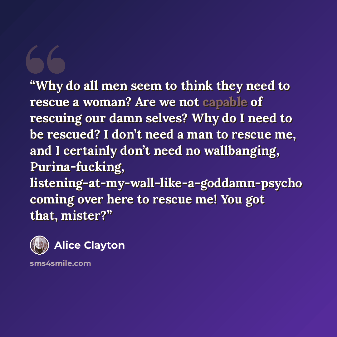 “Why do all men seem to think they need to rescue a woman? Are we not capable of rescuing our damn selves? Why do I need to be rescued? I don’t need a man to rescue me, and I certainly don’t need no wallbanging, Purina-fucking, listening-at-my-wall-like-a-goddamn-psycho coming over here to rescue…” quote by Alice Clayton
