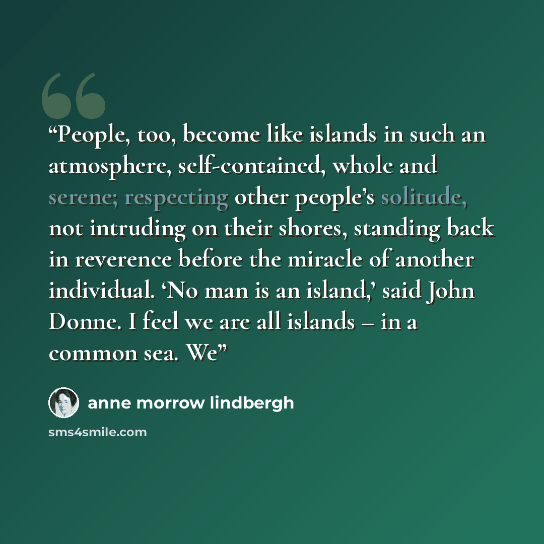 “People, too, become like islands in such an atmosphere, self-contained, whole and serene; respecting other people’s solitude, not intruding on their shores, standing back in reverence before the miracle of another individual. ‘No man is an island,’ said John Donne. I feel we are all islands – in a…” quote by Anne Morrow Lindbergh