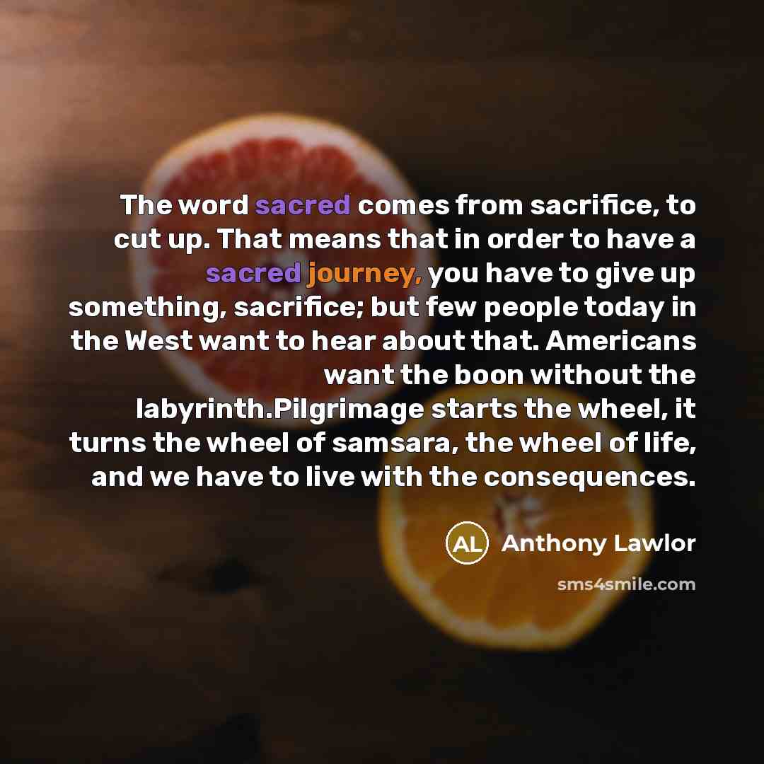 “The word sacred comes from sacrifice, to cut up. That means that in order to have a sacred journey, you have to give up something, sacrifice; but few people today in the West want to hear about that. Americans want the boon without the labyrinth.Pilgrimage starts the wheel, it turns the wheel of…” quote by Anthony Lawlor