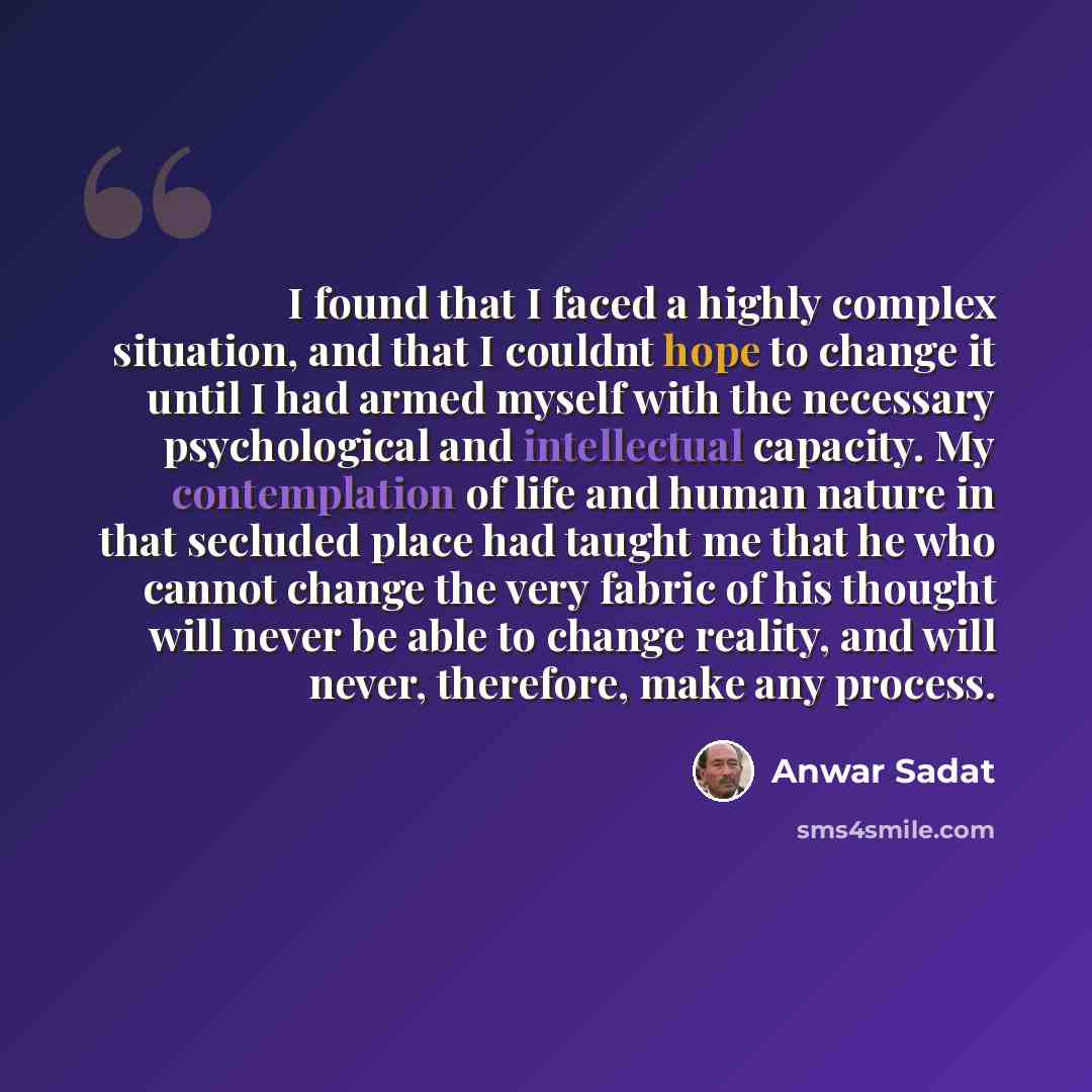“I found that I faced a highly complex situation, and that I couldnt hope to change it until I had armed myself with the necessary psychological and intellectual capacity. My contemplation of life and human nature in that secluded place had taught me that he who cannot change the very fabric of his…” quote by Anwar Sadat