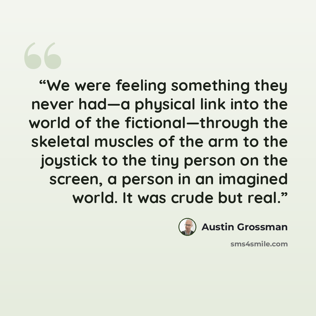 “We were feeling something they never had—a physical link into the world of the fictional—through the skeletal muscles of the arm to the joystick to the tiny person on the screen, a person in an imagined world. It was crude but real.” quote by Austin Grossman