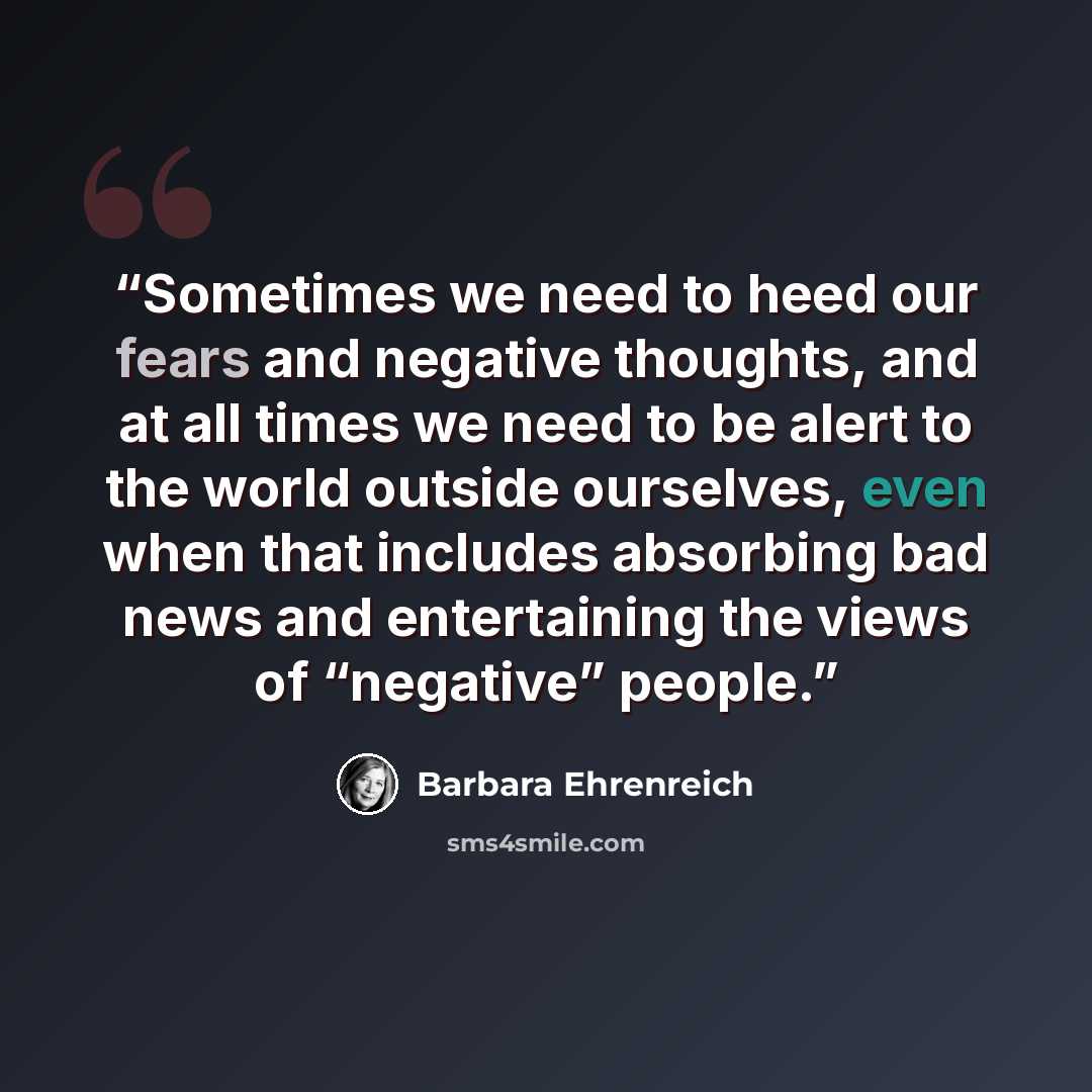 “Sometimes we need to heed our fears and negative thoughts, and at all times we need to be alert to the world outside ourselves, even when that includes absorbing bad news and entertaining the views of “negative” people.” quote by Barbara Ehrenreich
