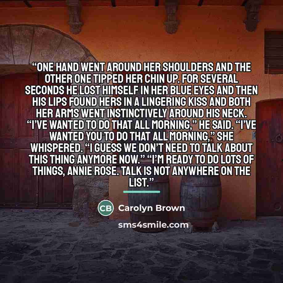 “One hand went around her shoulders and the other one tipped her chin up. For several seconds he lost himself in her blue eyes and then his lips found hers in a lingering kiss and both her arms went instinctively around his neck. “I’ve wanted to do that all morning,” he said. “I’ve wanted you to do…” quote by Carolyn Brown