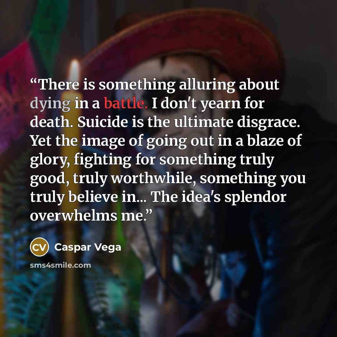 “There is something alluring about dying in a battle. I don't yearn for death. Suicide is the ultimate disgrace. Yet the image of going out in a blaze of glory, fighting for something truly good, truly worthwhile, something you truly believe in... The idea's splendor overwhelms me.” quote by Caspar Vega