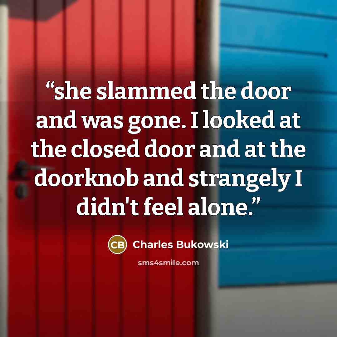“she slammed the door and was gone. I looked at the closed door and at the doorknob and strangely I didn't feel alone.” quote by Charles Bukowski